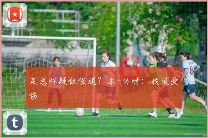 足总杯疑似伤退？本-怀特：我没受伤