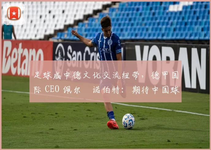 足球成中德文化交流纽带，德甲国际 CEO 佩尔・诺伯特：期待中国球员登场