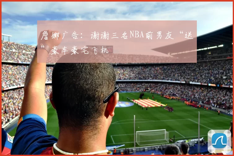 詹娜广告：谢谢三名NBA前男友“送”豪车豪宅飞机