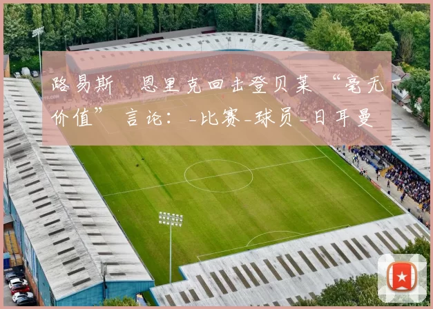 路易斯・恩里克回击登贝莱 “毫无价值” 言论：_比赛_球员_日耳曼