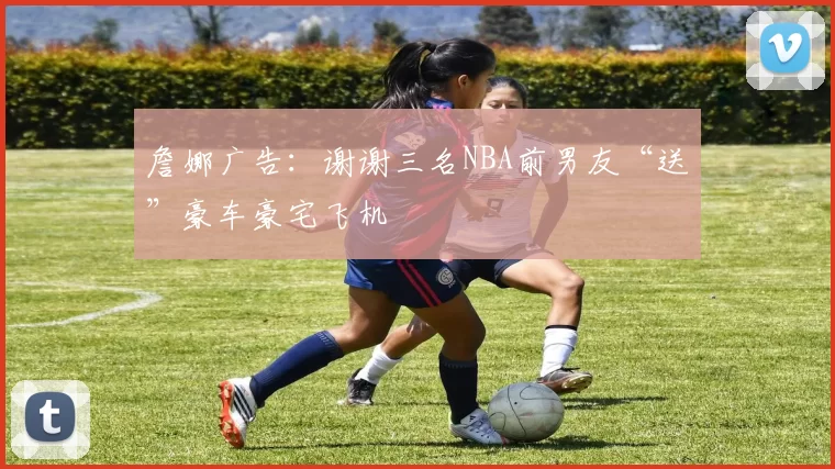 詹娜广告：谢谢三名NBA前男友“送”豪车豪宅飞机