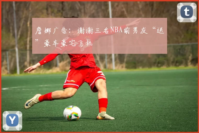 詹娜广告：谢谢三名NBA前男友“送”豪车豪宅飞机