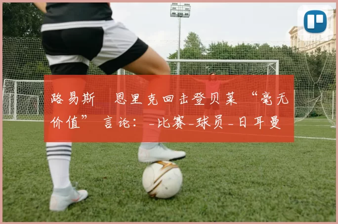 路易斯・恩里克回击登贝莱 “毫无价值” 言论：_比赛_球员_日耳曼