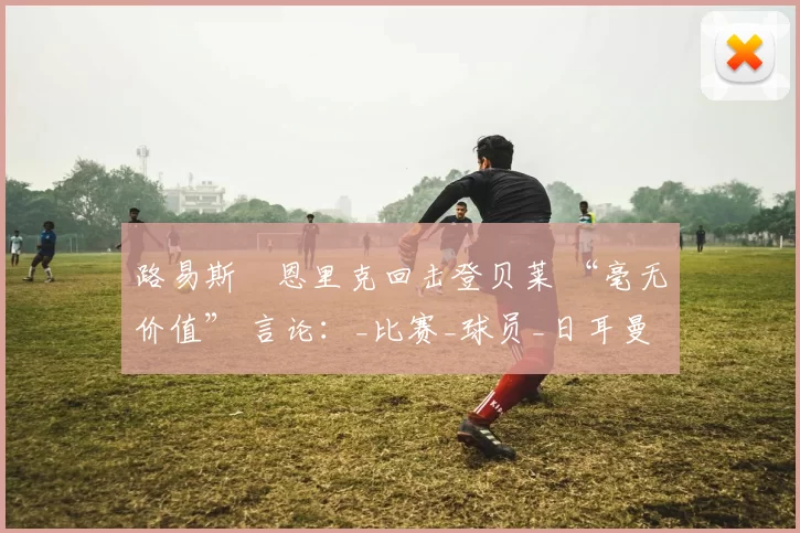 路易斯・恩里克回击登贝莱 “毫无价值” 言论：_比赛_球员_日耳曼
