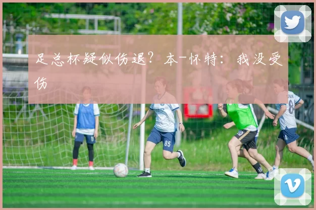 足总杯疑似伤退？本-怀特：我没受伤