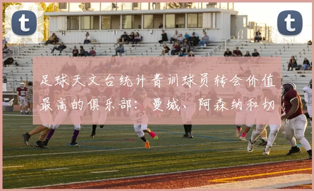 足球天文台统计青训球员转会价值最高的俱乐部：曼城、阿森纳和切尔西排名英超前三，巴萨一线队22名青训球员，6.4亿英镑断层领先1️⃣ 巴塞罗那｜22人｜6.401