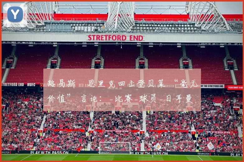 路易斯・恩里克回击登贝莱 “毫无价值” 言论：_比赛_球员_日耳曼