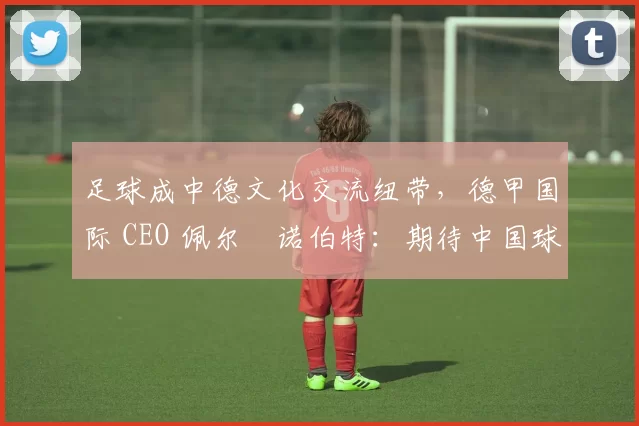 足球成中德文化交流纽带，德甲国际 CEO 佩尔・诺伯特：期待中国球员登场