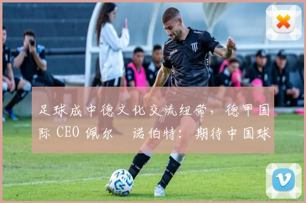 足球成中德文化交流纽带，德甲国际 CEO 佩尔・诺伯特：期待中国球员登场