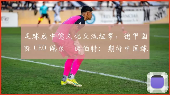足球成中德文化交流纽带，德甲国际 CEO 佩尔・诺伯特：期待中国球员登场