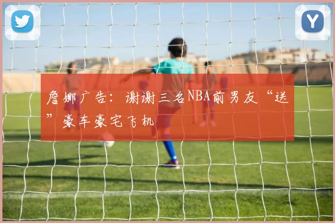 詹娜广告：谢谢三名NBA前男友“送”豪车豪宅飞机