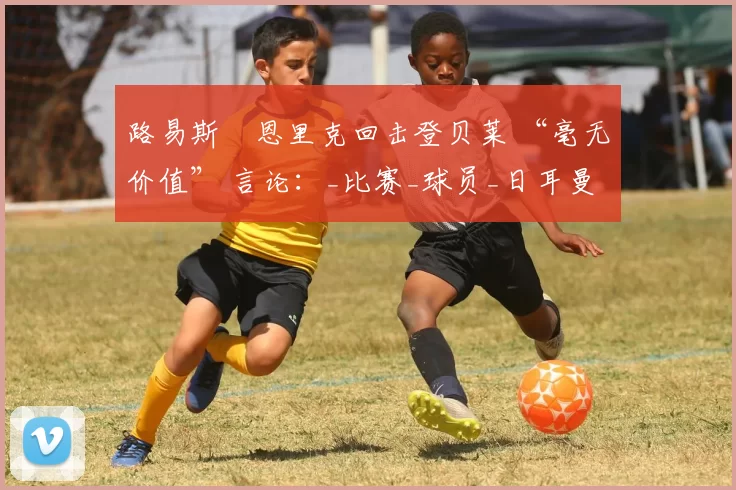 路易斯・恩里克回击登贝莱 “毫无价值” 言论：_比赛_球员_日耳曼