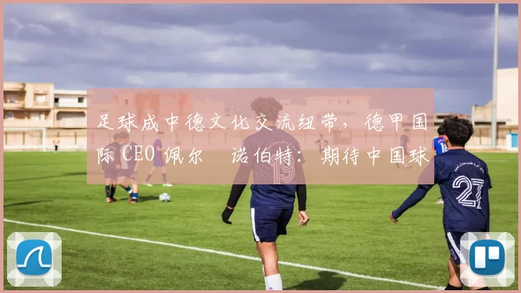 足球成中德文化交流纽带，德甲国际 CEO 佩尔・诺伯特：期待中国球员登场