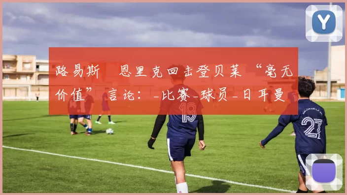 路易斯・恩里克回击登贝莱 “毫无价值” 言论：_比赛_球员_日耳曼