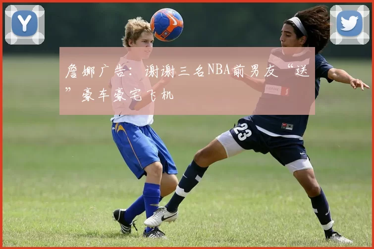 詹娜广告：谢谢三名NBA前男友“送”豪车豪宅飞机