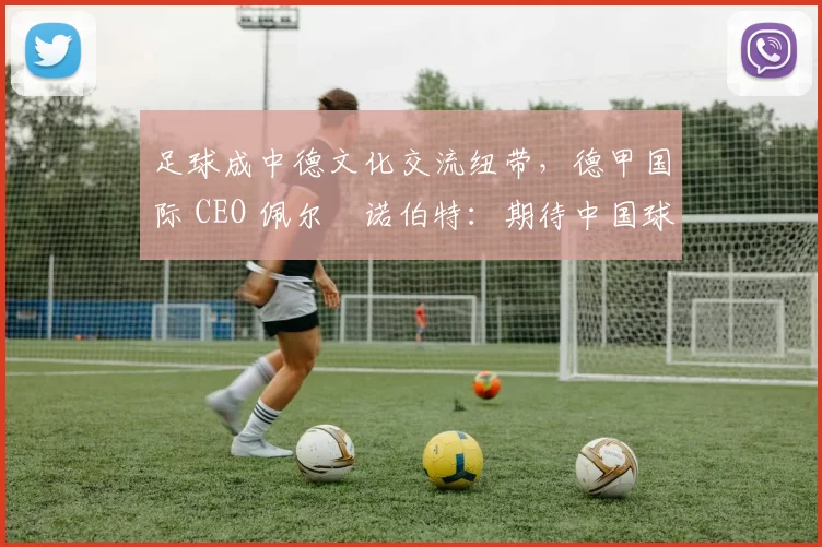 足球成中德文化交流纽带，德甲国际 CEO 佩尔・诺伯特：期待中国球员登场
