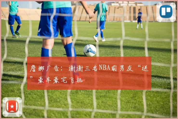 詹娜广告:谢谢三名NBA前男友“送”豪车豪宅飞机