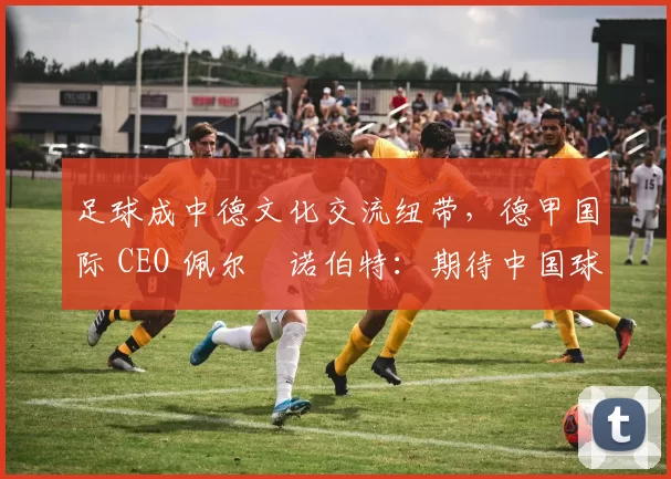 足球成中德文化交流纽带，德甲国际 CEO 佩尔・诺伯特：期待中国球员登场