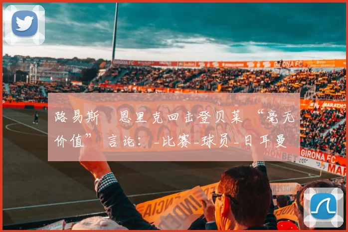 路易斯・恩里克回击登贝莱 “毫无价值” 言论：_比赛_球员_日耳曼