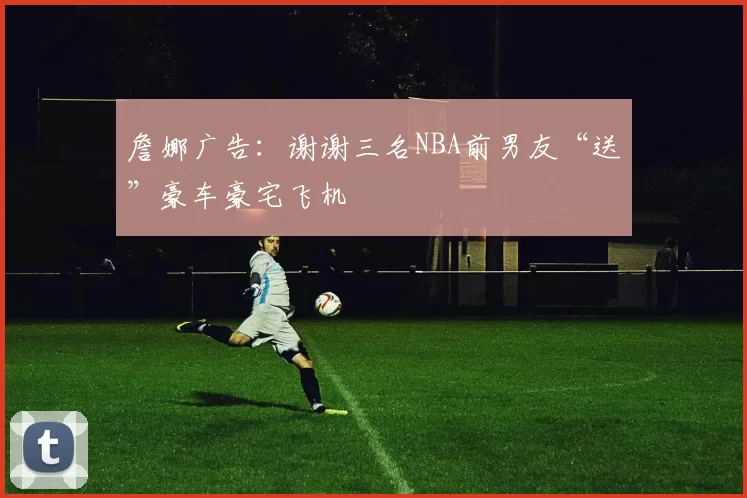 詹娜广告：谢谢三名NBA前男友“送”豪车豪宅飞机