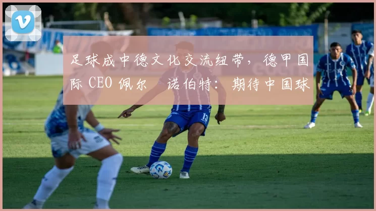 足球成中德文化交流纽带，德甲国际 CEO 佩尔・诺伯特：期待中国球员登场