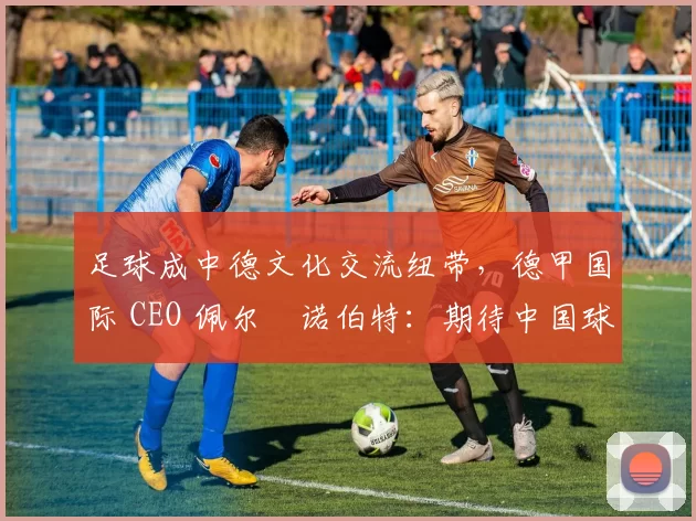 足球成中德文化交流纽带，德甲国际 CEO 佩尔・诺伯特：期待中国球员登场