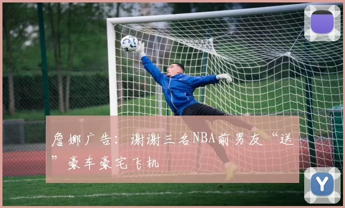 詹娜广告:谢谢三名NBA前男友“送”豪车豪宅飞机