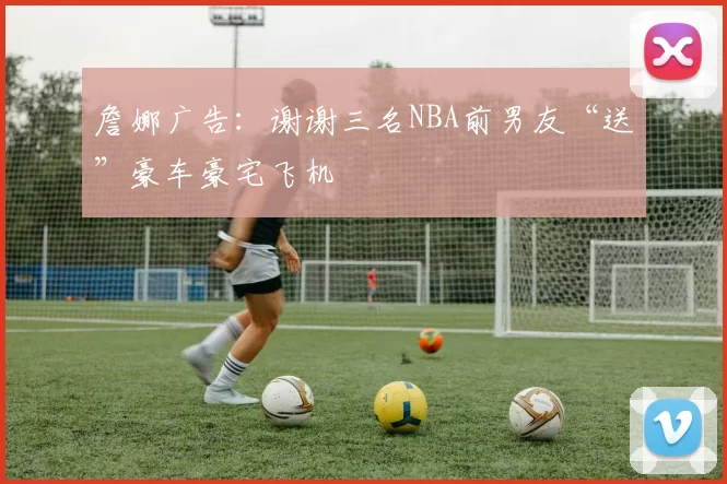 詹娜广告：谢谢三名NBA前男友“送”豪车豪宅飞机