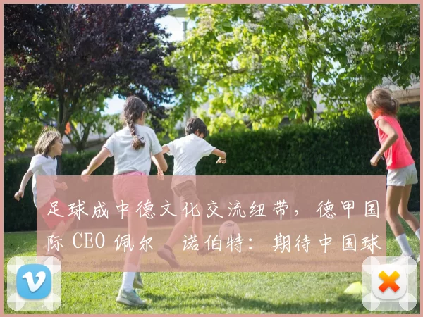 足球成中德文化交流纽带，德甲国际 CEO 佩尔・诺伯特：期待中国球员登场