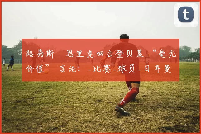 路易斯・恩里克回击登贝莱 “毫无价值” 言论：_比赛_球员_日耳曼