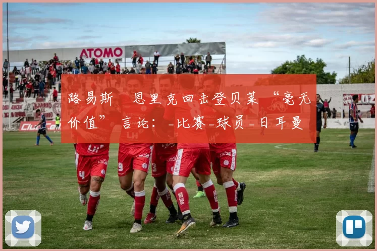 路易斯・恩里克回击登贝莱 “毫无价值” 言论：_比赛_球员_日耳曼