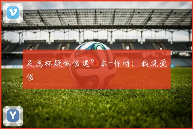 足总杯疑似伤退？本-怀特：我没受伤