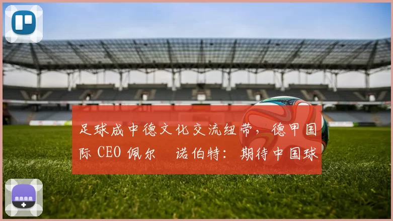 足球成中德文化交流纽带，德甲国际 CEO 佩尔・诺伯特：期待中国球员登场