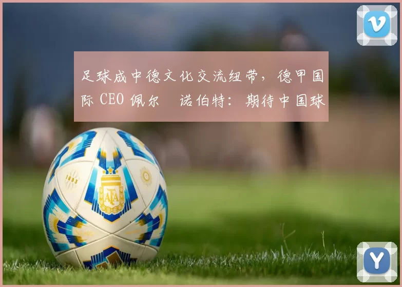 足球成中德文化交流纽带，德甲国际 CEO 佩尔・诺伯特：期待中国球员登场
