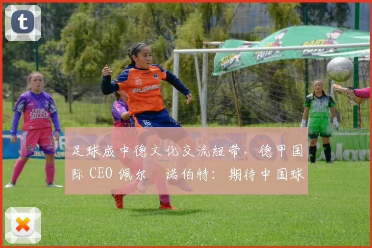 足球成中德文化交流纽带，德甲国际 CEO 佩尔・诺伯特：期待中国球员登场