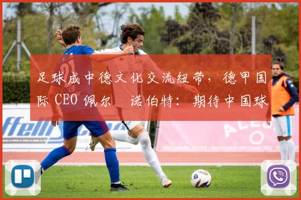 足球成中德文化交流纽带，德甲国际 CEO 佩尔・诺伯特：期待中国球员登场
