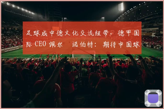 足球成中德文化交流纽带，德甲国际 CEO 佩尔・诺伯特：期待中国球员登场