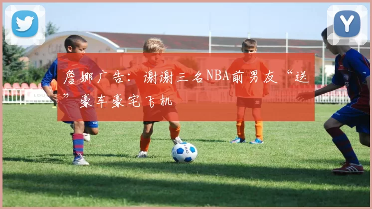 詹娜广告:谢谢三名NBA前男友“送”豪车豪宅飞机