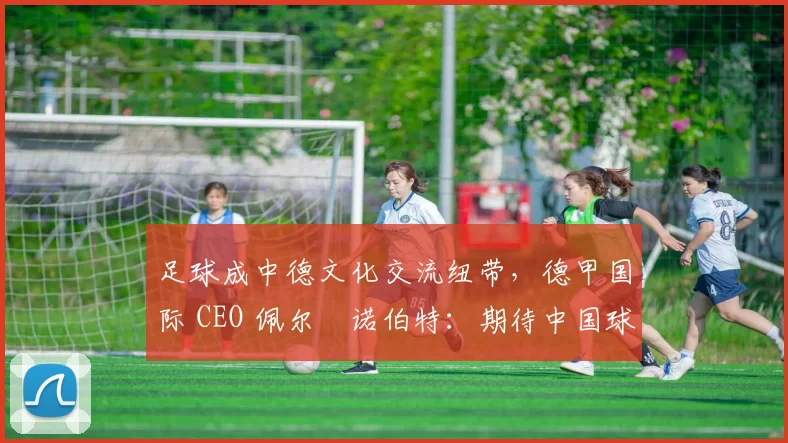 足球成中德文化交流纽带，德甲国际 CEO 佩尔・诺伯特：期待中国球员登场