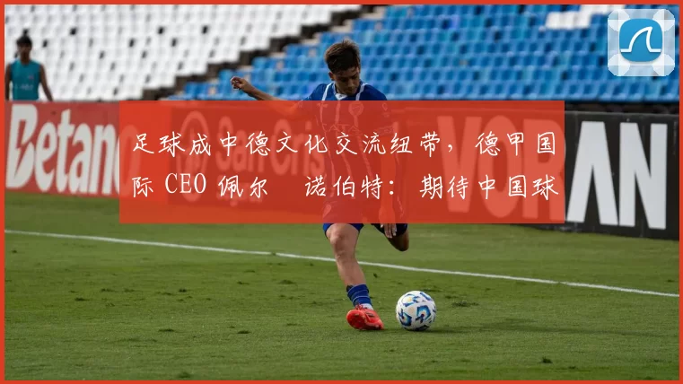 足球成中德文化交流纽带，德甲国际 CEO 佩尔・诺伯特：期待中国球员登场