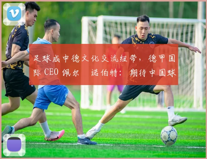 足球成中德文化交流纽带，德甲国际 CEO 佩尔・诺伯特：期待中国球员登场
