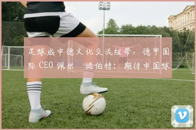 足球成中德文化交流纽带，德甲国际 CEO 佩尔・诺伯特：期待中国球员登场