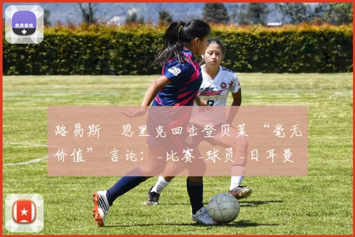 路易斯・恩里克回击登贝莱 “毫无价值” 言论：_比赛_球员_日耳曼
