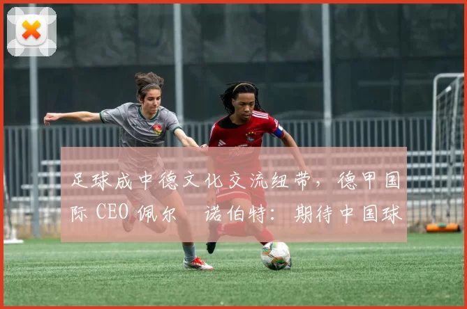 足球成中德文化交流纽带，德甲国际 CEO 佩尔・诺伯特：期待中国球员登场