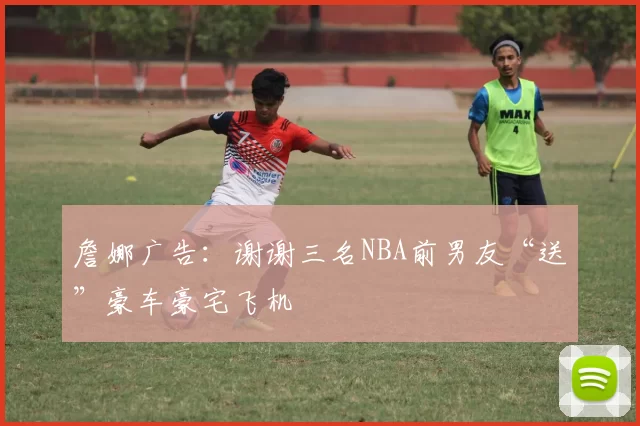 詹娜广告：谢谢三名NBA前男友“送”豪车豪宅飞机