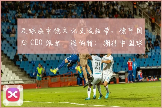 足球成中德文化交流纽带,德甲国际 CEO 佩尔・诺伯特:期待中国球员登场