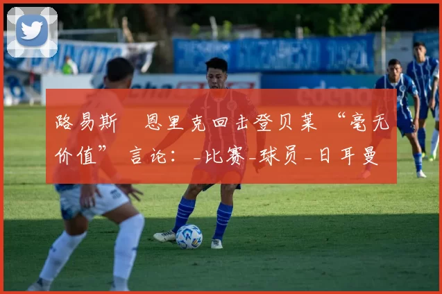 路易斯・恩里克回击登贝莱 “毫无价值” 言论：_比赛_球员_日耳曼