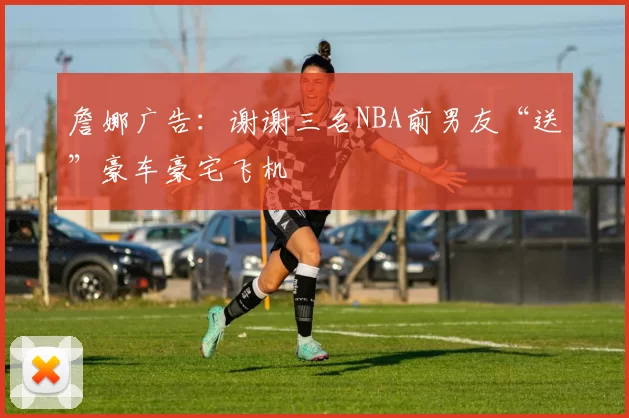 詹娜广告：谢谢三名NBA前男友“送”豪车豪宅飞机