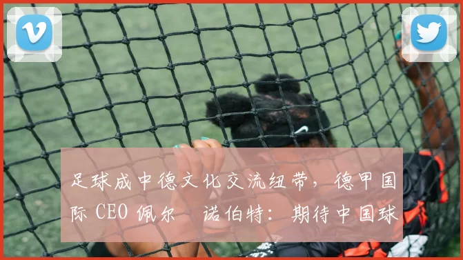 足球成中德文化交流纽带，德甲国际 CEO 佩尔・诺伯特：期待中国球员登场