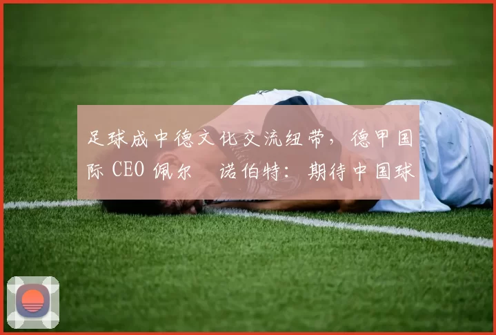 足球成中德文化交流纽带，德甲国际 CEO 佩尔・诺伯特：期待中国球员登场
